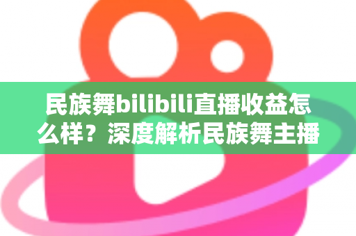 民族舞bilibili直播收益怎么样？深度解析民族舞主播在B站的赚钱潜力与前景