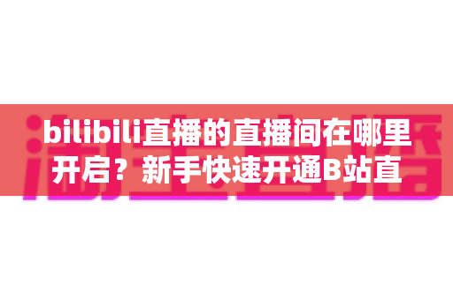 bilibili直播的直播间在哪里开启？新手快速开通B站直播间全流程实用指南