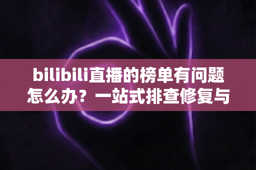bilibili直播的榜单有问题怎么办?一站式排查修复与官方反馈全攻略 bilibili直播的榜单有问题怎么办?一站式排查修复与官方反馈全攻略