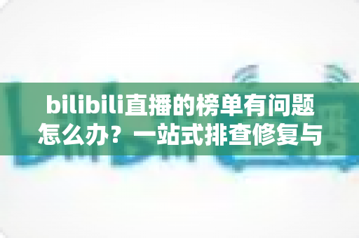 bilibili直播的榜单有问题怎么办?一站式排查修复与官方反馈全攻略 bilibili直播的榜单有问题怎么办?一站式排查修复与官方反馈全攻略