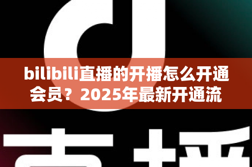 bilibili直播的开播怎么开通会员?2025年最新开通流程与会员权益全解析 bilibili直播的开播怎么开通会员?2025年最新开通流程与会员权益全解析
