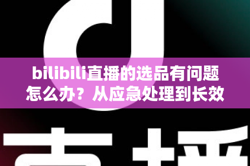 bilibili直播的选品有问题怎么办？从应急处理到长效优化的完整指南