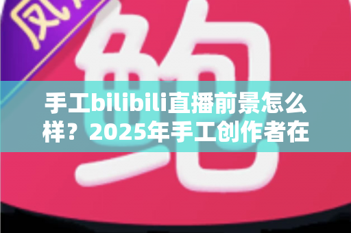 手工bilibili直播前景怎么样？2025年手工创作者在B站直播的机遇、挑战与变现前景深度解析
