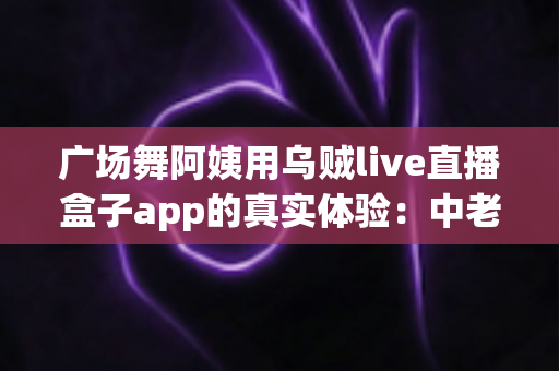 广场舞阿姨用乌贼live直播盒子app的真实体验:中老年直播新潮流全面测评与使用指南 广场舞阿姨用乌贼live直播盒子app的真实体验:中老年直播新潮流全面测评与使用指南