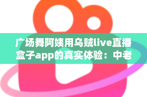 广场舞阿姨用乌贼live直播盒子app的真实体验:中老年直播新潮流全面测评与使用指南 广场舞阿姨用乌贼live直播盒子app的真实体验:中老年直播新潮流全面测评与使用指南