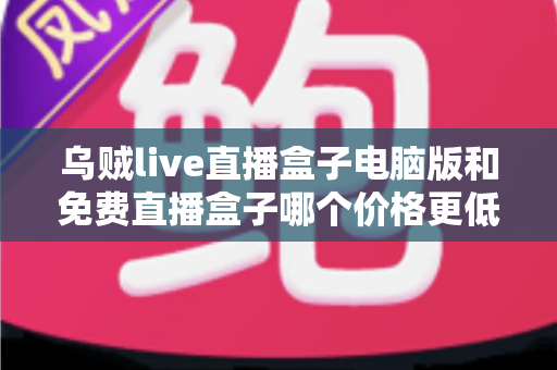 乌贼live直播盒子电脑版和免费直播盒子哪个价格更低?深度价格对比与选购全攻略 乌贼live直播盒子电脑版和免费直播盒子哪个价格更低?深度价格对比与选购全攻略