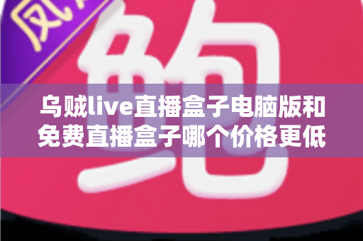 乌贼live直播盒子电脑版和免费直播盒子哪个价格更低？深度价格对比与选购全攻略