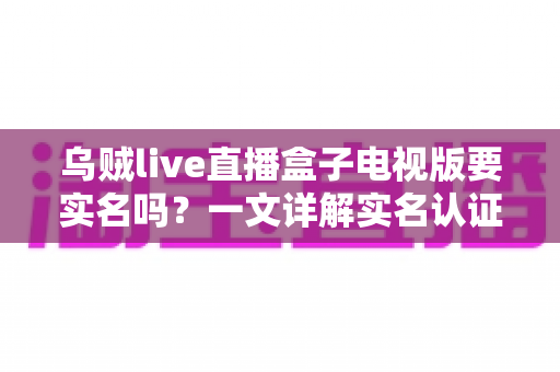 乌贼live直播盒子电视版要实名吗？一文详解实名认证规则、操作流程与使用安全指南