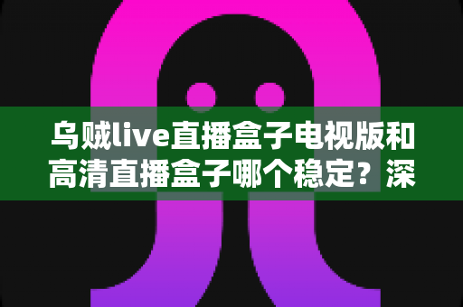 乌贼live直播盒子电视版和高清直播盒子哪个稳定？深度横评帮你选出最稳的大屏直播方案