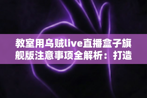 教室用乌贼live直播盒子旗舰版注意事项全解析：打造安全高效课堂直播的实用指南