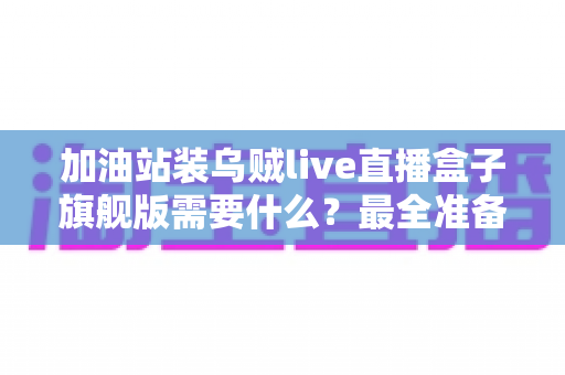 加油站装乌贼live直播盒子旗舰版需要什么?最全准备清单与落地安装指南 加油站装乌贼live直播盒子旗舰版需要什么?最全准备清单与落地安装指南