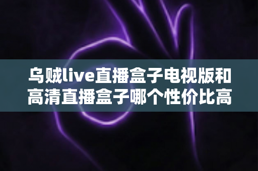 乌贼live直播盒子电视版和高清直播盒子哪个性价比高?一文读懂电视直播盒子选购逻辑与真实差距 乌贼live直播盒子电视版和高清直播盒子哪个性价比高?一文读懂电视直播盒子选购逻辑与真实差距