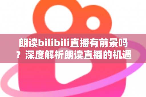 朗读bilibili直播有前景吗？深度解析朗读直播的机遇与挑战