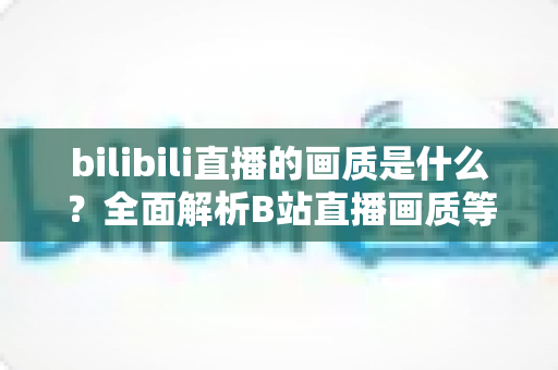 bilibili直播的画质是什么?全面解析B站直播画质等级、设置方法与优化技巧 bilibili直播的画质是什么?全面解析B站直播画质等级、设置方法与优化技巧
