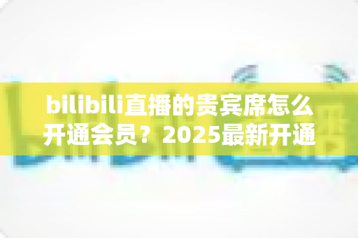 bilibili直播的贵宾席怎么开通会员？2025最新开通教程、费用与权益一网打尽