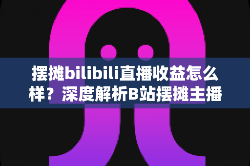摆摊bilibili直播收益怎么样？深度解析B站摆摊主播的真实收入与变现之道