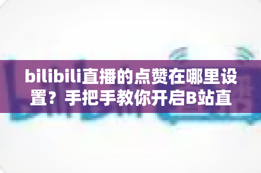 bilibili直播的点赞在哪里设置?手把手教你开启B站直播间点赞功能的完整指南 bilibili直播的点赞在哪里设置?手把手教你开启B站直播间点赞功能的完整指南
