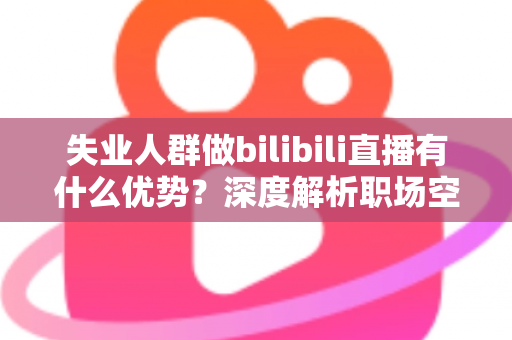 失业人群做bilibili直播有什么优势？深度解析职场空窗期的直播创业新出路