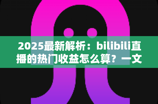 2025最新解析：bilibili直播的热门收益怎么算？一文读懂B站主播分成规则与增收技巧