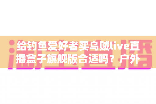 给钓鱼爱好者买乌贼live直播盒子旗舰版合适吗？户外钓鱼直播设备深度解析与选购指南