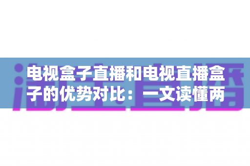 电视盒子直播和电视直播盒子的优势对比：一文读懂两种观影方案的差异，帮您选出最适合的家庭电视设备