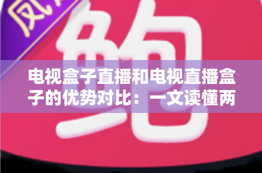 电视盒子直播和电视直播盒子的优势对比：一文读懂两种观影方案的差异，帮您选出最适合的家庭电视设备