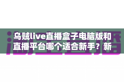 乌贼live直播盒子电脑版和直播平台哪个适合新手?新手主播入门选择全攻略 乌贼live直播盒子电脑版和直播平台哪个适合新手?新手主播入门选择全攻略