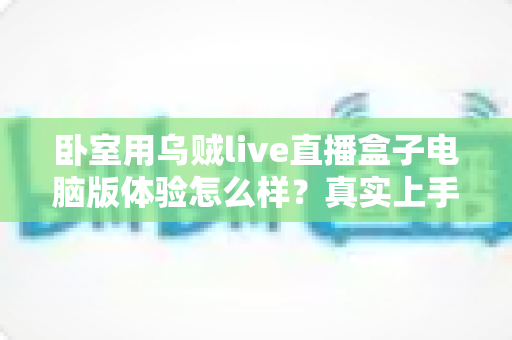 卧室用乌贼live直播盒子电脑版体验怎么样?真实上手感受与卧室观影全攻略 卧室用乌贼live直播盒子电脑版体验怎么样?真实上手感受与卧室观影全攻略
