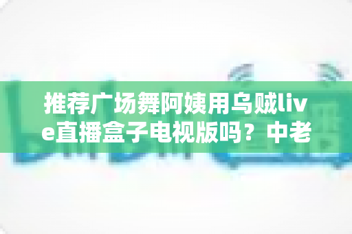推荐广场舞阿姨用乌贼live直播盒子电视版吗？中老年舞蹈爱好者的深度选购与使用指南
