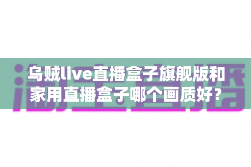 乌贼live直播盒子旗舰版和家用直播盒子哪个画质好？深度画质对比与选购指南