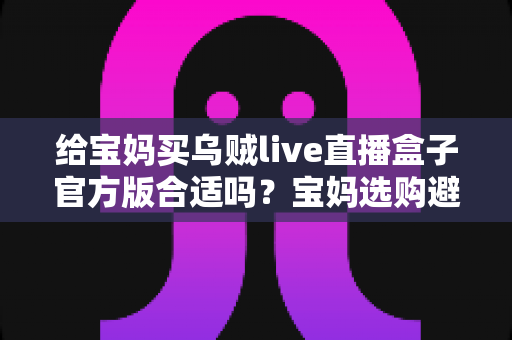 给宝妈买乌贼live直播盒子官方版合适吗?宝妈选购避坑指南与实用建议全解析 给宝妈买乌贼live直播盒子官方版合适吗?宝妈选购避坑指南与实用建议全解析