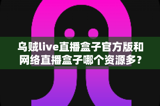 乌贼live直播盒子官方版和网络直播盒子哪个资源多？看懂这篇对比，选直播盒子不踩坑