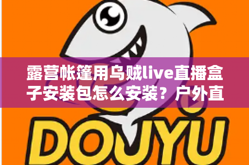 露营帐篷用乌贼live直播盒子安装包怎么安装?户外直播设备安装全流程一次讲透 露营帐篷用乌贼live直播盒子安装包怎么安装?户外直播设备安装全流程一次讲透