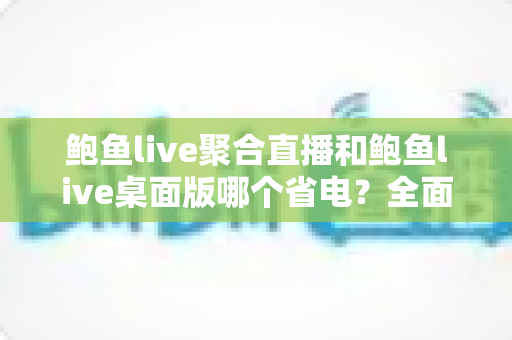 鲍鱼live聚合直播和鲍鱼live桌面版哪个省电？全面解析耗电差异与实用省电指南