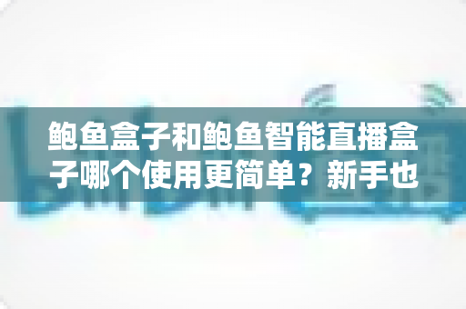 鲍鱼盒子和鲍鱼智能直播盒子哪个使用更简单？新手也能秒懂的一站式选购评测指南