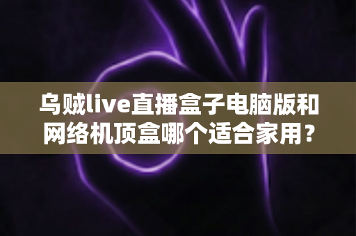 乌贼live直播盒子电脑版和网络机顶盒哪个适合家用？——家庭观影设备深度对比与选购全指南