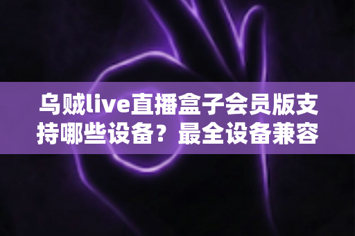 乌贼live直播盒子会员版支持哪些设备？最全设备兼容清单与安装指南一次讲清