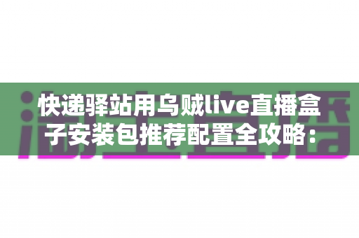 快递驿站用乌贼live直播盒子安装包推荐配置全攻略:打造高效驿站直播间 快递驿站用乌贼live直播盒子安装包推荐配置全攻略:打造高效驿站直播间