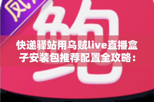 快递驿站用乌贼live直播盒子安装包推荐配置全攻略：打造高效驿站直播间