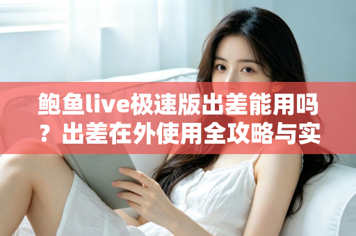 鲍鱼live极速版出差能用吗？出差在外使用全攻略与实用建议