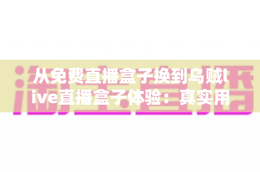 从免费直播盒子换到乌贼live直播盒子体验：真实用户换机心得与深度使用感受分享