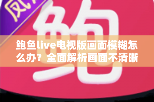 鲍鱼live电视版画面模糊怎么办？全面解析画面不清晰的常见原因与实用解决技巧