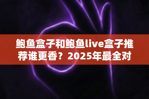 鲍鱼盒子和鲍鱼live盒子推荐谁更香？2025年最全对比测评与选购避坑指南