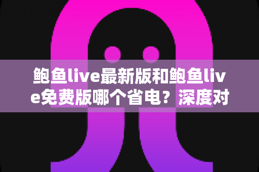 鲍鱼live最新版和鲍鱼live免费版哪个省电？深度对比与省电优化全指南