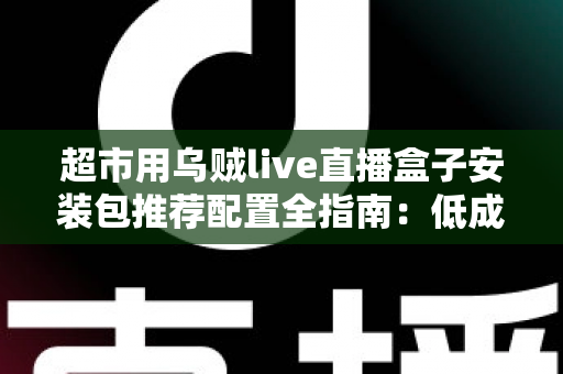 超市用乌贼live直播盒子安装包推荐配置全指南:低成本搭建高转化生鲜直播间的实操方案 超市用乌贼live直播盒子安装包推荐配置全指南:低成本搭建高转化生鲜直播间的实操方案