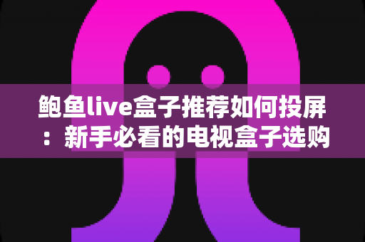 鲍鱼live盒子推荐如何投屏:新手必看的电视盒子选购与投屏完整攻略 鲍鱼live盒子推荐如何投屏:新手必看的电视盒子选购与投屏完整攻略