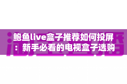 鲍鱼live盒子推荐如何投屏：新手必看的电视盒子选购与投屏完整攻略