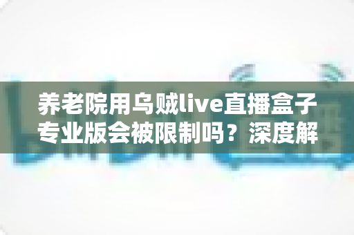 养老院用乌贼live直播盒子专业版会被限制吗？深度解读使用限制、合规要点与实用指南