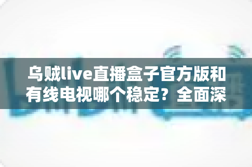乌贼live直播盒子官方版和有线电视哪个稳定？全面深度对比帮你选出最靠谱的观影方案