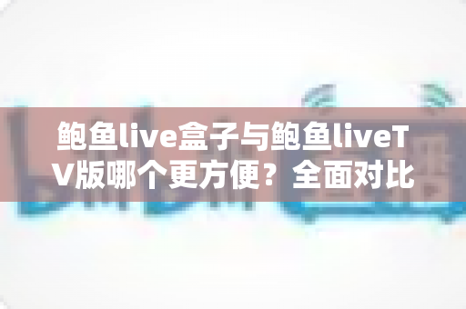 鲍鱼live盒子与鲍鱼liveTV版哪个更方便？全面对比安装、操作与体验，帮你选对家庭观影方案